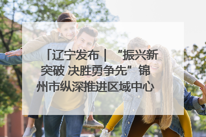 辽宁发布｜“振兴新突破 决胜勇争先”锦州市纵深推进区域中心城市建设 打造高质量发展新增长极