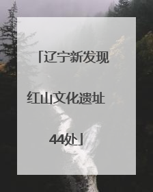 辽宁新发现红山文化遗址44处