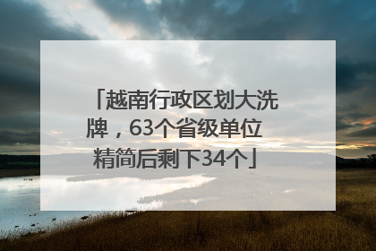 越南行政区划大洗牌，63个省级单位精简后剩下34个