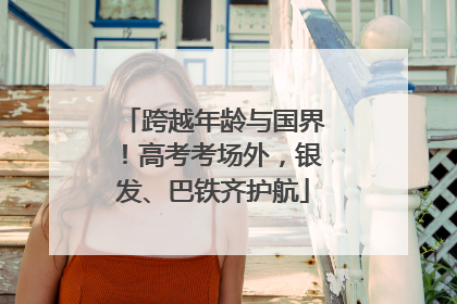 跨越年龄与国界！高考考场外，银发、巴铁齐护航
