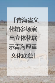 青海省文化馆多场演出立体化展示青海厚重文化底蕴