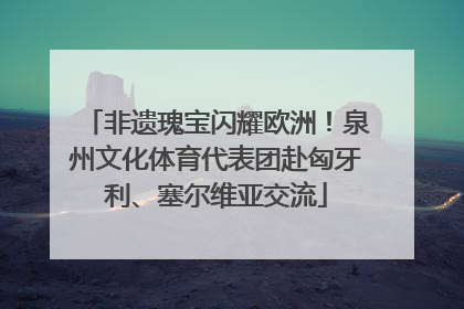 非遗瑰宝闪耀欧洲！泉州文化体育代表团赴匈牙利、塞尔维亚交流