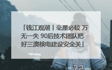 钱江观潮丨毫厘必较 万无一失 90后技术团队把好三澳核电建设安全关