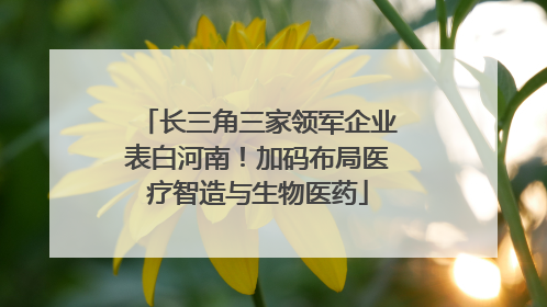 长三角三家领军企业表白河南！加码布局医疗智造与生物医药