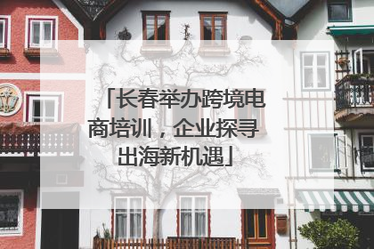 长春举办跨境电商培训，企业探寻出海新机遇