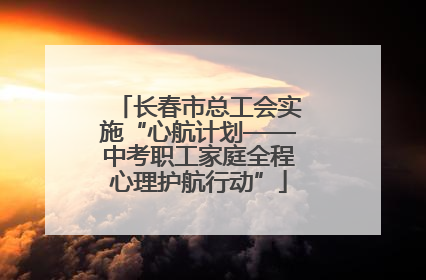 长春市总工会实施“心航计划——中考职工家庭全程心理护航行动”