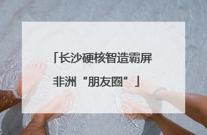 长沙硬核智造霸屏非洲“朋友圈”