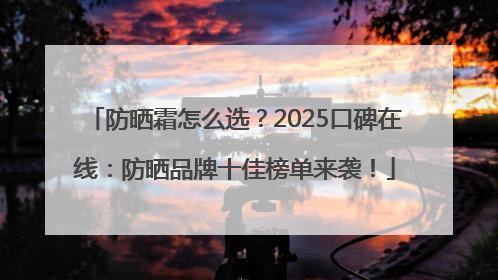 防晒霜怎么选？2025口碑在线：防晒品牌十佳榜单来袭！