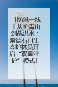 防汛一线丨从护青山到战洪水：常德石门生态护林员开启“双重守护”模式