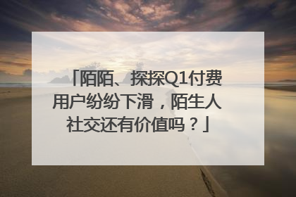 陌陌、探探Q1付费用户纷纷下滑，陌生人社交还有价值吗？