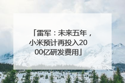 雷军：未来五年，小米预计再投入2000亿研发费用