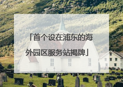 首个设在浦东的海外园区服务站揭牌