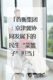 首衡集团：京津冀协同发展下的民生“菜篮子”担当