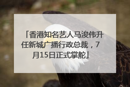 香港知名艺人马浚伟升任新城广播行政总裁，7月15日正式掌舵