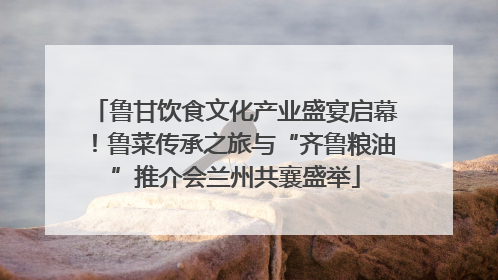 鲁甘饮食文化产业盛宴启幕！鲁菜传承之旅与“齐鲁粮油”推介会兰州共襄盛举