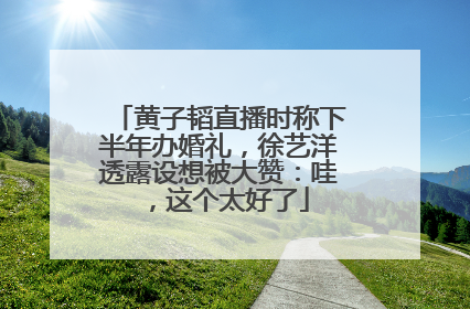 黄子韬直播时称下半年办婚礼，徐艺洋透露设想被大赞：哇，这个太好了