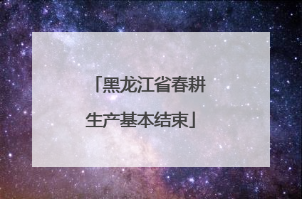 黑龙江省春耕生产基本结束