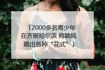 2000多名青少年在齐聚哈尔滨 将跳绳跳出各种“花式”