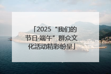 2025“我们的节日·端午”群众文化活动精彩纷呈