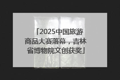 2025中国旅游商品大赛落幕，吉林省博物院文创获奖