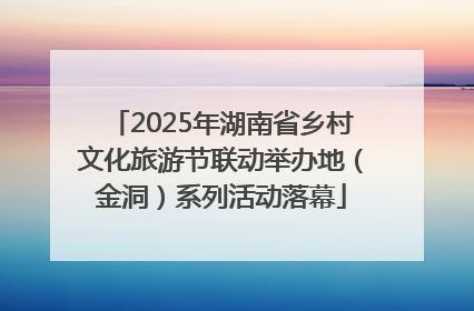 2025年湖南省乡村文化旅游节联动举办地（金洞）系列活动落幕