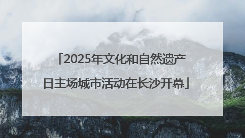 2025年文化和自然遗产日主场城市活动在长沙开幕