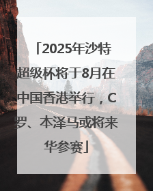 2025年沙特超级杯将于8月在中国香港举行，C罗、本泽马或将来华参赛