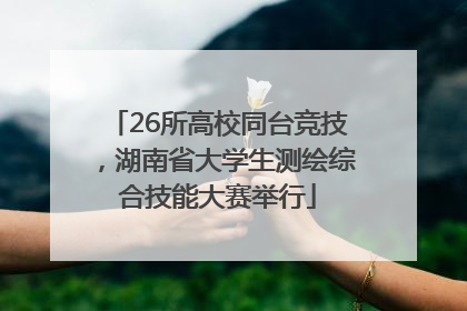 26所高校同台竞技，湖南省大学生测绘综合技能大赛举行