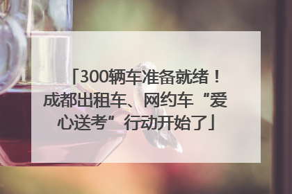 300辆车准备就绪！成都出租车、网约车“爱心送考”行动开始了