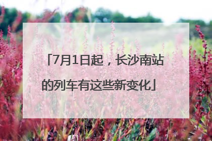 7月1日起，长沙南站的列车有这些新变化