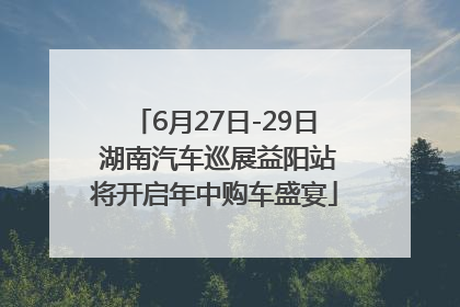 6月27日-29日 湖南汽车巡展益阳站将开启年中购车盛宴