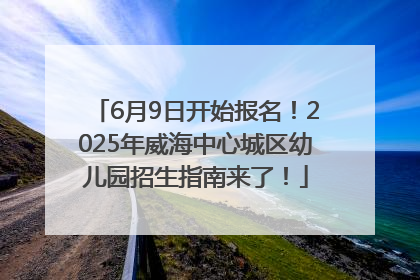 6月9日开始报名！2025年威海中心城区幼儿园招生指南来了！