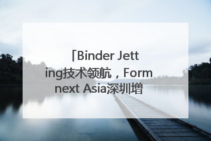 Binder Jetting技术领航，Formnext Asia深圳增材展解锁产业新动能